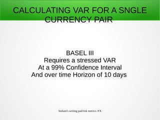 hisham's writing pad/risk metrics /FX
CALCULATING VAR FOR A SNGLE
CURRENCY PAIR
BASEL III
Requires a stressed VAR
At a 99% Confidence Interval
And over time Horizon of 10 days
 