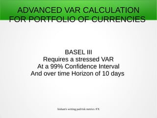 hisham's writing pad/risk metrics /FX
ADVANCED VAR CALCULATION
FOR PORTFOLIO OF CURRENCIES
BASEL III
Requires a stressed VAR
At a 99% Confidence Interval
And over time Horizon of 10 days
 