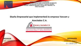 REPÚBLICA BOLIVARIANA DE VENEZUELA
MINISTERIO DEL PODER POPULAR PARA LA EDUCACION UNIVERSITARIA
INSTITUTO UNIVERSITARIO POLITÉCNICO “SANTIAGO MARIÑO”
CÁTEDRA: GERENCIA INDUSTRIAL, ESCUELA ING. INDUSTRIAL “45”
TURNO NOCTURNO
PROFESOR
ING. ANGELICA BELLO.
INTEGRANTES
MORA M., ANA K.
C.I.: 20.051.219
Diseño Empresarial que implementará la empresa Varcam y
Asociados C.A.
Varcam y Asociados C.A.
 