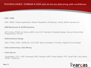 TECHNOLOGIES / DOMAIN & Skill sets as we are delivering with confidence   ERP / CRM SAP / ABAP, Oracle Applications, Siebel, Peoplesoft, JD Edwards, Clarify, BAAN, Navision etc IBM Mainframes & AS/400 Systems C/C++/Unix, RTOS, Vx Works, pSOS, Unix & NT Internals, Embedded design, Device Drivers,Shell Programming, TCL/TK. EDA/Hardware Design ASIC, FPGA, VHDL, VERILOG, VLSI, DSP, Micro Controllers, Firmware, Digital & Circuit Design Data warehousing / Data Mining Client Server Visual Basic, VC++, ASP, Developer 2000, Designer 2000, Power Builder, PFC, Small Talk, Lotus Notes, OOAD , Oracle etc 