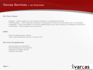 Varcas Services –  an Overview Our Core Values : Integrity: - which requires us to be honest & impartial in our dealings with others. Professionalism: - which demands excellence in working with our clients and interacting with our candidates. Collegiality: - which necessitates our working collaboratively as one team sharing our knowledge & experience. Commitment: - which inspires us in what we do. USPs : Pool of potential passive talents. Tailor made satisfactory service in the given TAT. Our Core Competencies: Hiring process re-engineering Sourcing/Response management Research & Analysis Bureau Staffing Technology 