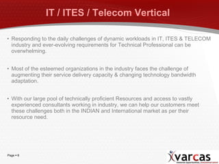 IT / ITES / Telecom Vertical  Responding to the daily challenges of dynamic workloads in IT, ITES & TELECOM industry and ever-evolving requirements for Technical Professional can be overwhelming. Most of the esteemed organizations in the industry faces the challenge of augmenting their service delivery capacity & changing technology bandwidth adaptation.  With our large pool of technically proficient Resources and access to vastly experienced consultants working in industry, we can help our customers meet these challenges both in the INDIAN and International market as per their resource need. 