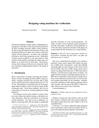 Designing voting machines for veriﬁcation

                  NAVEEN S ASTRY∗                     TADAYOSHI KOHNO†                        DAVID WAGNER‡




                          Abstract                                   code the correctness of a few security properties. For
                                                                     clarity, we focus on two important security properties in
We provide techniques to help vendors, independent test-
                                                                     the body of this paper. Veriﬁcation of these properties, as
ing agencies, and others verify critical security properties
                                                                     well as the others we describe elsewhere in this paper, are
in direct recording electronic (DRE) voting machines.
                                                                     a step towards the full veriﬁcation of a voting machine.
We rely on speciﬁc hardware functionality, isolation, and
architectural decision to allow one to easily verify these
                                                                     Property 1 None of a voter’s interactions with the vot-
critical security properties; we believe our techniques
                                                                     ing machine, including the ﬁnal ballot, can affect any
will help us verify other properties as well. Veriﬁcation
                                                                     subsequent voter’s sessions1 .
of these security properties is one step towards a fully
veriﬁed voting machine, and helps the public gain con-
                                                                        One way to understand this property is to consider a
ﬁdence in a critical tool for democracy. We present a
                                                                     particular voting system design that exhibits the prop-
voting system design and discuss our experience build-
                                                                     erty. A DRE can be “memoryless,” so that after indelibly
ing a prototype implementation based on the design in
                                                                     storing the ballot, it erases all traces of the voter’s actions
Java and C.
                                                                     from its RAM. This way, a DRE cannot use the voter’s
                                                                     choices in making future decisions. A DRE that achieves
1    Introduction                                                    Property 1 will prevent two large classes of attacks: one
                                                                     against election integrity and another against privacy. A
With a recent ﬂurry of reports criticizing the trustwor-             DRE that is memoryless cannot decide to change its be-
thiness of direct recording electronic (DRE) voting ma-              havior in the afternoon on election day if it sees the elec-
chines, computer scientists have not been able to allay              tion trending unfavorably for one candidate. Similarly,
voters’ concerns about this critical infrastructure [17, 29,         successful veriﬁcation of this property guarantees that a
33, 38]. The problems are manifold: poor use of cryptog-             voter, possibly with the help of the DRE or election in-
raphy, buffer overﬂows, and in at least one study, poorly            sider, cannot access a prior voter’s selections.
commented code. Given these problems, how can we                        A second property is:
reason about, or even prove, security properties of voting
machines?                                                            Property 2 A ballot cannot be cast without the voter’s
   The ultimate security goal would be a system where                consent to cast.
any voter, without any special training, could easily con-
vince themselves about the correctness of all relevant                  Property 2 ensures the voter’s ballot is only cast with
security properties. Our goal is not so ambitious; we                their consent; combined with other security properties,
address convincing those with the ability to understand              the property helps ensure the voter’s ballot is cast in an
                                                                     unmodiﬁed form.
   ∗ nks@cs.berkeley.edu. Supported by NSF CNS-0524252
                                                                        In Section 8, we discuss additional target properties
and by the Knight Foundation under a subcontract through the Cal-
tech/MIT Voting Technology Project.                                  for our architecture, and we discuss strategies for how to
   † tkohno@cs.ucsd.edu. Supported by NSF CCR-0208842,               prove and implement those properties successfully.
NSF ANR-0129617, and NSF CCR-0093337. Part of this research was
performed while visiting the University of California at Berkeley.       1 Note that we do allow certain unavoidable interactions, e.g., after
   ‡ daw@cs.berkeley.edu. Supported by NSF CCR-0093337               the ballot storage device becomes “full,” a voting machine should not
and CNS-0524252.                                                     allow subsequent voters to vote.
 