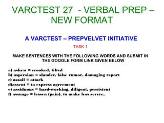VARCTEST 27 - VERBAL PREP –
NEW FORMAT
A VARCTEST – PREPVELVET INITIATIVE
TASK 1
MAKE SENTENCES WITH THE FOLLOWING WORDS AND SUBMIT IN
THE GOOGLE FORM LINK GIVEN BELOW
a) askew = crooked, tilted
b) aspersion = slander, false rumor, damaging report
c) assail = attack
d)assent = to express agreement
e) assiduous = hard-working, diligent, persistent
f) assuage = lessen (pain), to make less severe,
 