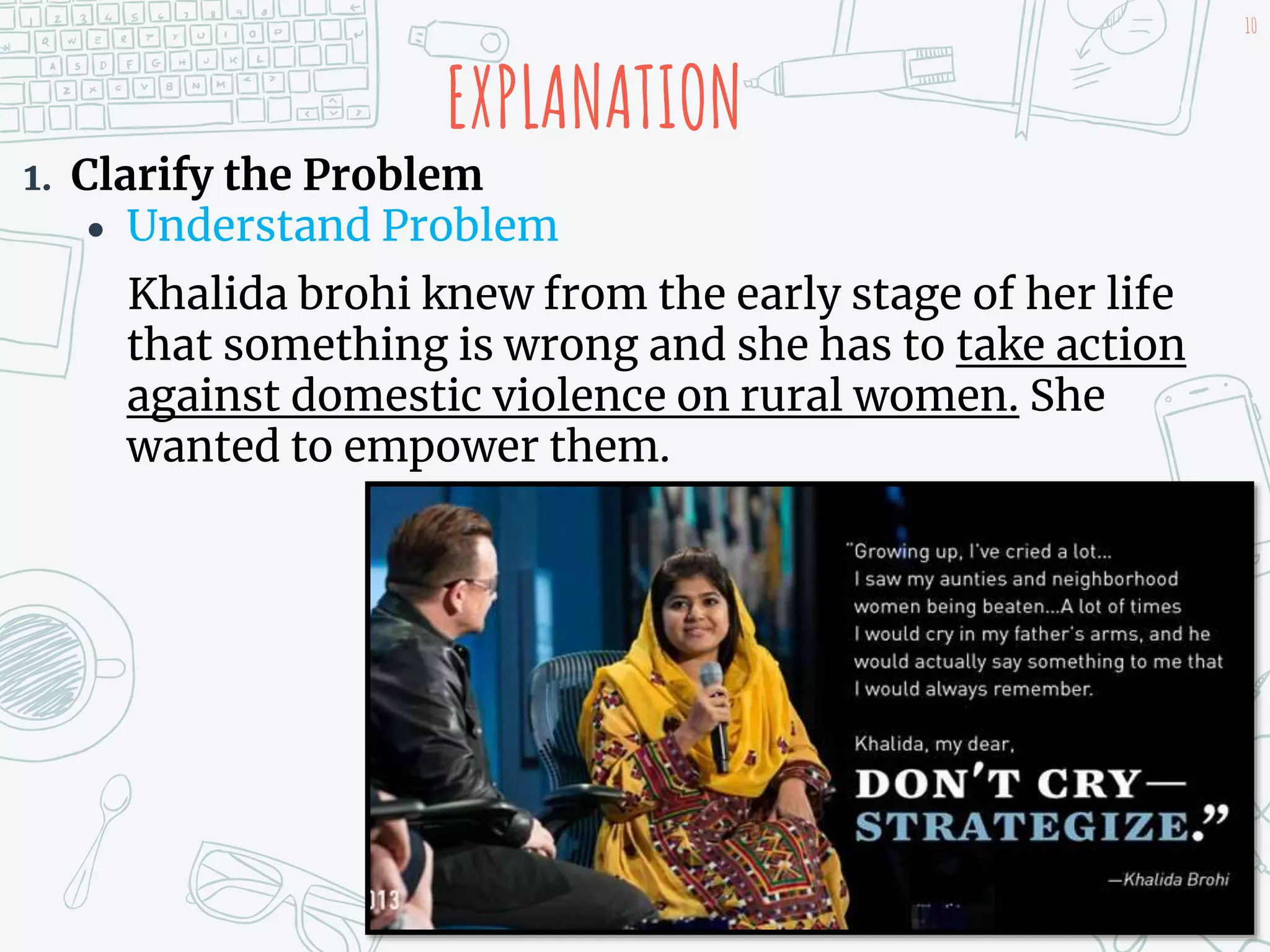 EXPLANATION
1. Clarify the Problem
 Understand Problem
Khalida brohi knew from the early stage of her life
that something is wrong and she has to take action
against domestic violence on rural women. She
wanted to empower them.
10
 