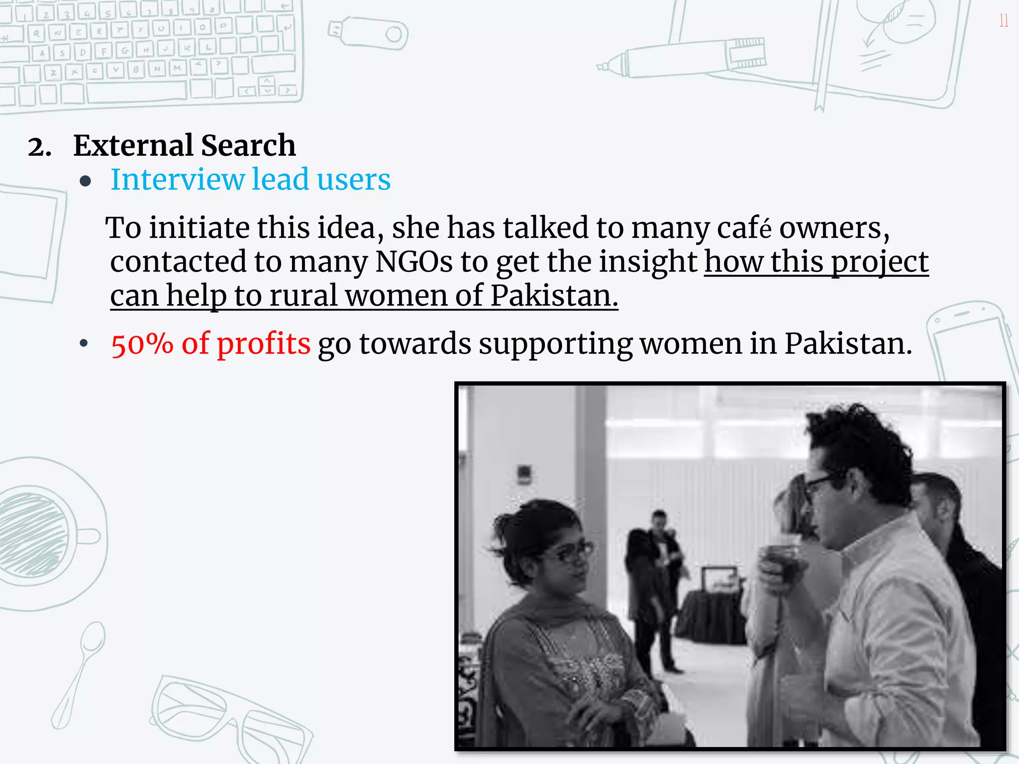 2. External Search
 Interview lead users
To initiate this idea, she has talked to many café owners,
contacted to many NGOs to get the insight how this project
can help to rural women of Pakistan.
• 50% of profits go towards supporting women in Pakistan.
11
 