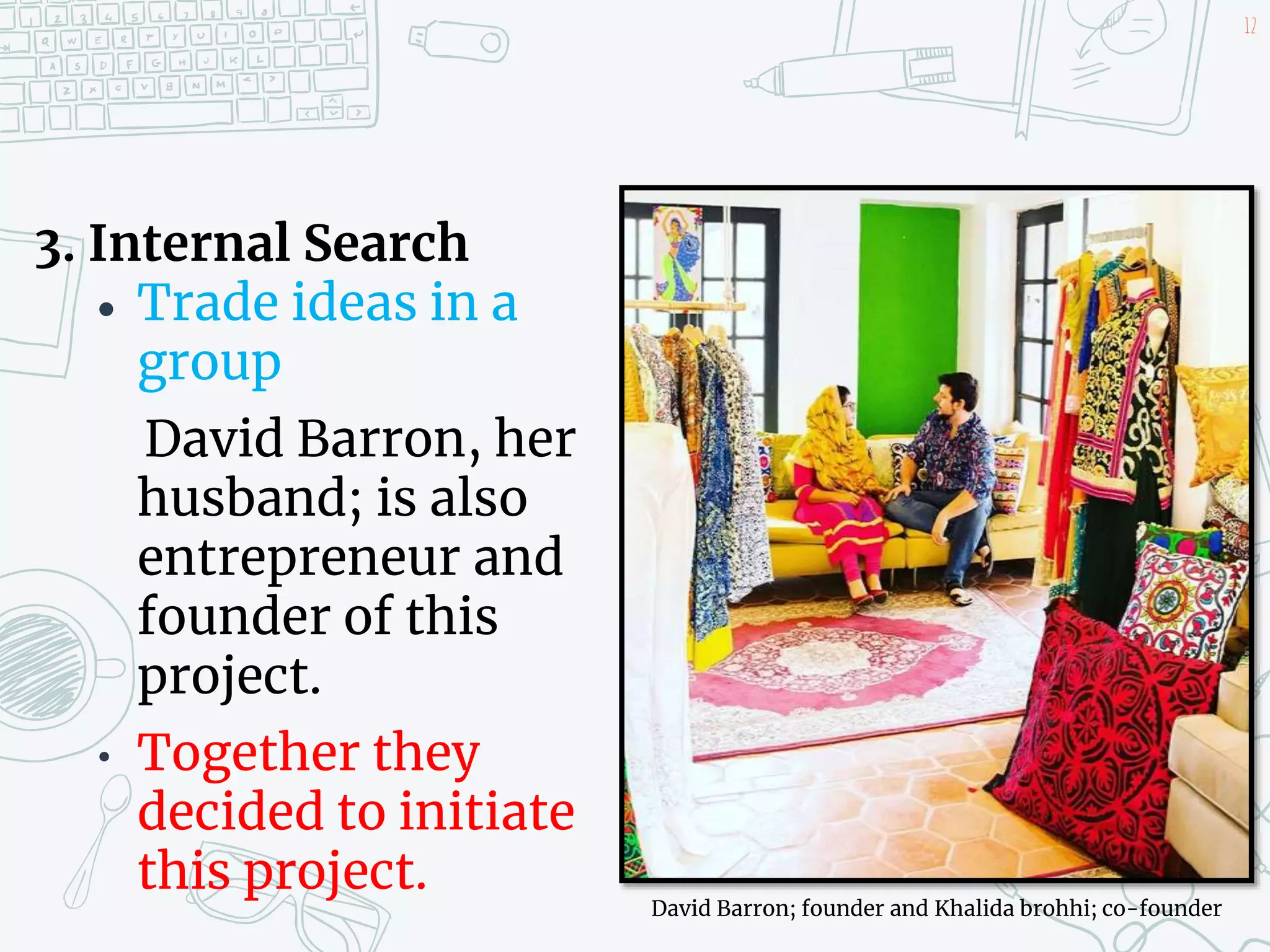 3. Internal Search
 Trade ideas in a
group
David Barron, her
husband; is also
entrepreneur and
founder of this
project.
• Together they
decided to initiate
this project.
12
David Barron; founder and Khalida brohhi; co-founder
 