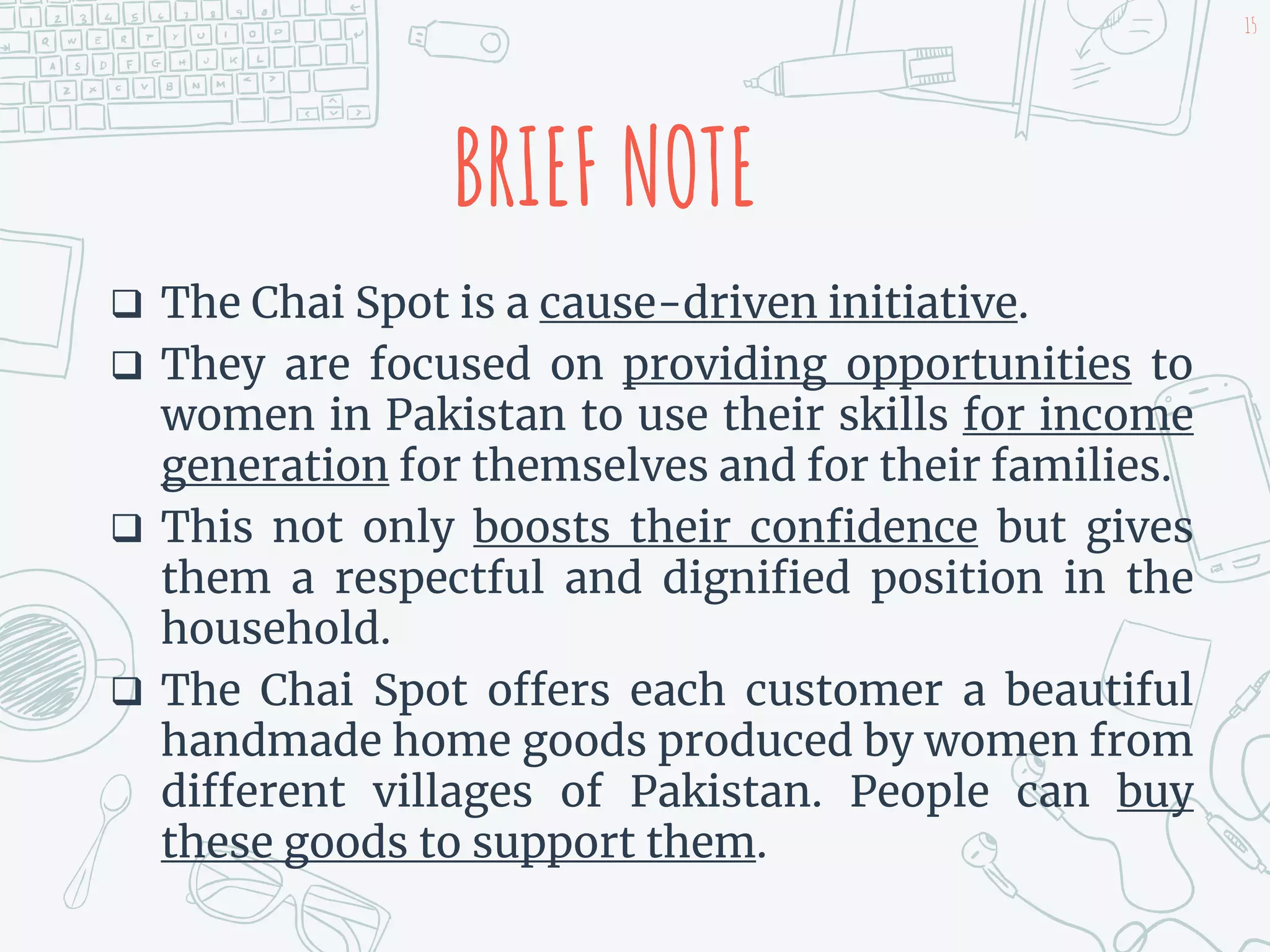 BRIEF NOTE
 The Chai Spot is a cause-driven initiative.
 They are focused on providing opportunities to
women in Pakistan to use their skills for income
generation for themselves and for their families.
 This not only boosts their confidence but gives
them a respectful and dignified position in the
household.
 The Chai Spot offers each customer a beautiful
handmade home goods produced by women from
different villages of Pakistan. People can buy
these goods to support them.
15
 