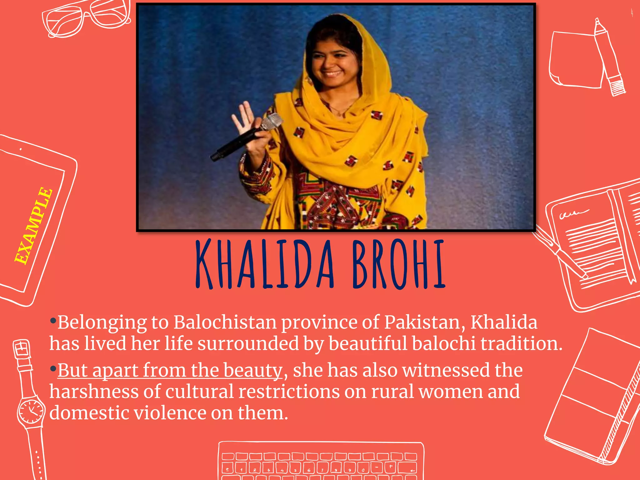 KHALIDA BROHI
•Belonging to Balochistan province of Pakistan, Khalida
has lived her life surrounded by beautiful balochi tradition.
•But apart from the beauty, she has also witnessed the
harshness of cultural restrictions on rural women and
domestic violence on them.
4
 