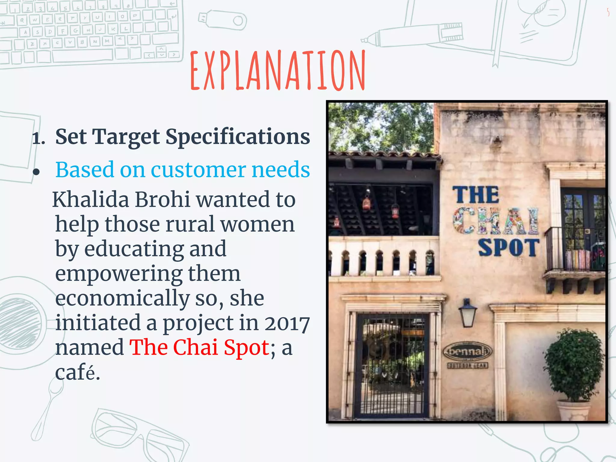 1. Set Target Specifications
 Based on customer needs
Khalida Brohi wanted to
help those rural women
by educating and
empowering them
economically so, she
initiated a project in 2017
named The Chai Spot; a
café.
EXPLANATION
5
 