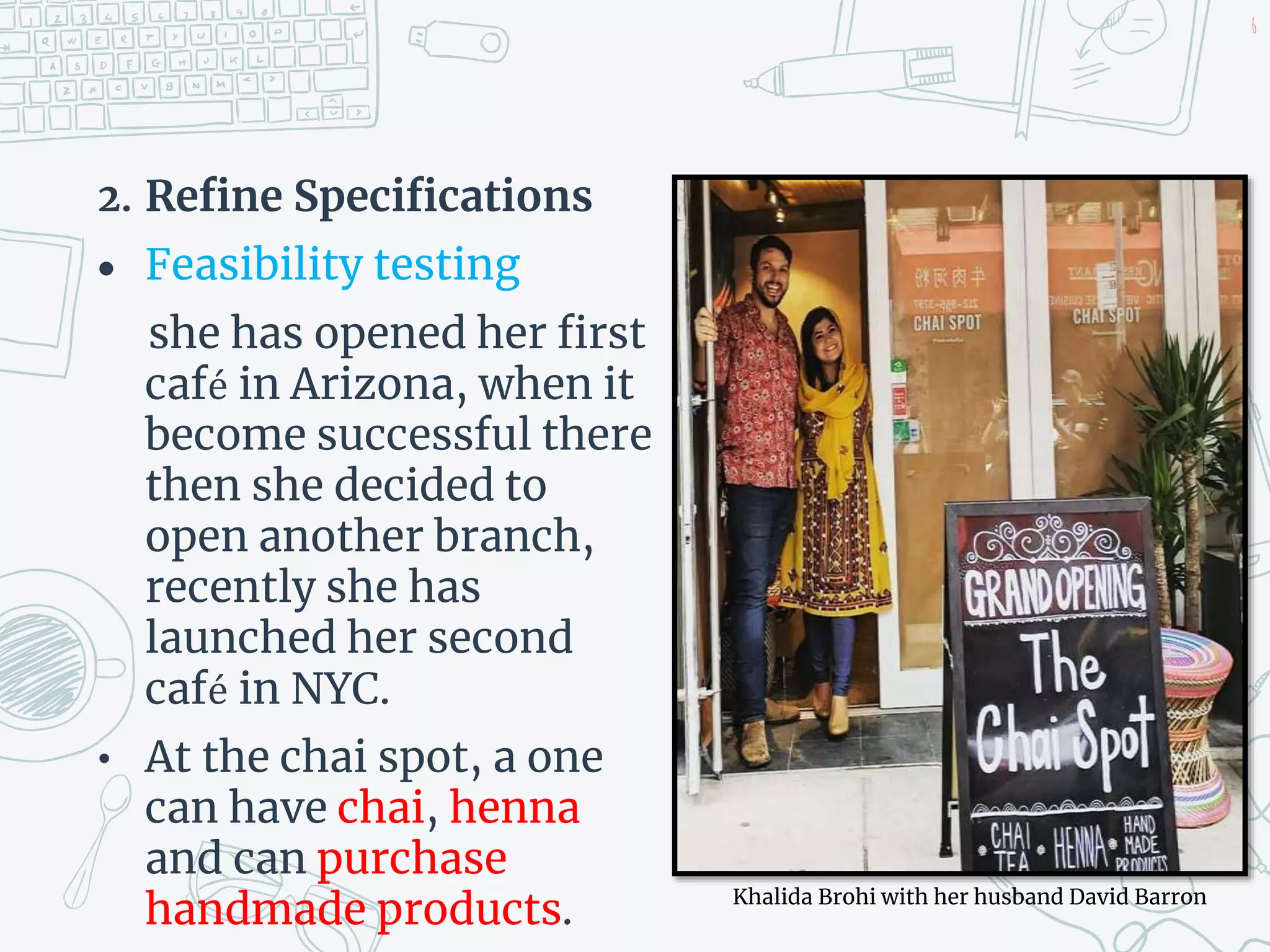 2. Refine Specifications
 Feasibility testing
she has opened her first
café in Arizona, when it
become successful there
then she decided to
open another branch,
recently she has
launched her second
café in NYC.
• At the chai spot, a one
can have chai, henna
and can purchase
handmade products.
6
Khalida Brohi with her husband David Barron
 