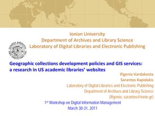 Ionian University
              Department of Archives and Library Science
         Laboratory of Digital Libraries and Electronic Publishing


Geographic collections development policies and GIS services: 
a research in US academic libraries’ websites
                                                                  Ifigenia Vardakosta
                                                                   Sarantos Kapidakis
                             Laboratory of Digital Libraries and Electronic Publishing
                                          Department of Archives and Library Science
                                                          {ifigenia, sarantos@ionio.gr}
                1st Workshop on Digital Information Management
                              March 30-31, 2011
 