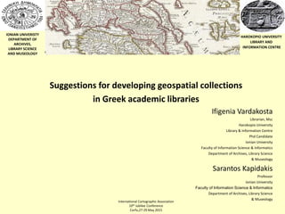 IONIAN UNIVERISTY
DEPARTMENT OF
ARCHIVES,
LIBRARY SCIENCE
AND MUSEOLOGY
HAROKOPIO UNIVERSITY
LIBRARY AND
INFORMATION CENTRE
International Cartographic Association
10th Jubilee Conference
Corfu,27-29 May 2015
Suggestions for developing geospatial collections
in Greek academic libraries
Ifigenia Vardakosta
Librarian, Msc
Harokopio University
Library & Information Centre
Phd Candidate
Ionian University
Faculty of Information Science & Informatics
Department of Archives, Library Science
& Museology
Sarantos Kapidakis
Professor
Ionian University
Faculty of Information Science & Informatics
Department of Archives, Library Science
& Museology
 