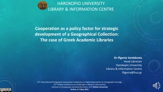 HAROKOPIO UNIVERSITY
LIBRARY & INFORMATION CENTRE
Cooperation as a policy factor for strategic
development of a Geographical Collection:
The case of Greek Academic Libraries
Dr Ifigenia Vardakosta
Head Librarian
Harokopio University
Library & Information Centre
ifigenia@hua.gr
15th International Cartographic Association Conference on Digital Approaches to Cartographic Heritage
22nd MAGIC Conference on Challenges in Modern Librarianship
Institute of Cartography and Geoinformatics, ELTE Eötvös University
Online, 6-7 May 2021
 