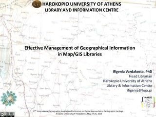 HAROKOPIO UNIVERSITY OF ATHENS
LIBRARY AND INFORMATION CENTRE
Ifigenia Vardakosta, PhD
Head Librarian
Harokopio University of Athens
Library & Information Centre
ifigenia@hua.gr
Effective Management of Geographical Information
in Map/GIS Libraries
17th InternationalCartographic Association Conference on DigitalApproaches to Cartographic Heritage
Aristotle Universityof Thessaloniki, May 24-26, 2023
 
