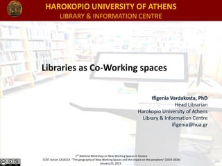 HAROKOPIO UNIVERSITY OF ATHENS
LIBRARY & INFORMATION CENTRE
1ST National Workshop on New Working Spaces in Greece
COST Action CA18214 "The geography of New Working Spaces and the impact on the periphery" (2019-2024)
January 23, 2023
Libraries as Co-Working spaces
Ifigenia Vardakosta, PhD
Head Librarian
Harokopio University of Athens
Library & Information Centre
ifigenia@hua.gr
 
