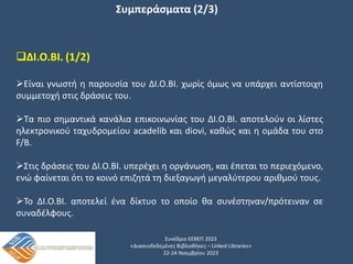 Συνέδριο ΕΕΒΕΠ 2023
«Διασυνδεδεμένες Βιβλιοθήκες – Linked Libraries»
22-24 Νοεμβρίου 2023
Συμπεράσματα (2/3)
ΔΙ.Ο.ΒΙ. (1/2)
Είναι γνωστή η παρουσία του ΔΙ.Ο.ΒΙ. χωρίς όμως να υπάρχει αντίστοιχη
συμμετοχή στις δράσεις του.
Τα πιο σημαντικά κανάλια επικοινωνίας του ΔΙ.Ο.ΒΙ. αποτελούν οι λίστες
ηλεκτρονικού ταχυδρομείου acadelib και diovi, καθώς και η ομάδα του στο
F/B.
Στις δράσεις του ΔΙ.Ο.ΒΙ. υπερέχει η οργάνωση, και έπεται το περιεχόμενο,
ενώ φαίνεται ότι το κοινό επιζητά τη διεξαγωγή μεγαλύτερου αριθμού τους.
Το ΔΙ.Ο.ΒΙ. αποτελεί ένα δίκτυο το οποίο θα συνέστηναν/πρότειναν σε
συναδέλφους.
 