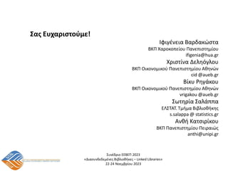 Συνέδριο ΕΕΒΕΠ 2023
«Διασυνδεδεμένες Βιβλιοθήκες – Linked Libraries»
22-24 Νοεμβρίου 2023
Σας Ευχαριστούμε!
Ιφιγένεια Βαρδακώστα
ΒΚΠ Χαροκοπείου Πανεπιστημίου
ifigenia@hua.gr
Χριστίνα Δεληόγλου
ΒΚΠ Οικονομικού Πανεπιστημίου Αθηνών
cid @aueb.gr
Βίκυ Ρηγάκου
ΒΚΠ Οικονομικού Πανεπιστημίου Αθηνών
vrigakou @aueb.gr
Σωτηρία Σαλάππα
ΕΛΣΤΑΤ. Τμήμα Βιβλιοθήκης
s.salappa @ statistics.gr
Ανθή Κατσιρίκου
ΒΚΠ Πανεπιστημίου Πειραιώς
anthi@unipi.gr
 