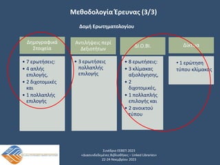 Συνέδριο ΕΕΒΕΠ 2023
«Διασυνδεδεμένες Βιβλιοθήκες – Linked Libraries»
22-24 Νοεμβρίου 2023
Μεθοδολογία Έρευνας (3/3)
Δημογραφικά
Στοιχεία
• 7 ερωτήσεις:
• 4 απλής
επιλογής,
• 2 διχοτομικές
και
• 1 πολλαπλής
επιλογής
Αντιλήψεις περί
Δεξιοτήτων
• 3 ερωτήσεις
πολλαπλής
επιλογής
ΔΙ.Ο.ΒΙ.
• 8 ερωτήσεις:
• 3 κλίμακας
αξιολόγησης,
• 2
διχοτομικές,
• 1 πολλαπλής
επιλογής και
• 2 ανοικτού
τύπου
Δομή Ερωτηματολογίου
Δίκτυα
• 1 ερώτηση
τύπου κλίμακας
 