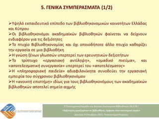 5. ΓΕΝΙΚΑ ΣΥΜΠΕΡΑΣΜΑΤΑ (1/2)
Υψηλό εκπαιδευτικό επίπεδο των βιβλιοθηκονομικών κοινοτήτων Ελλάδας
και Κύπρου
Οι βιβλιοθηκονόμοι ακαδημαϊκών βιβλιοθηκών φαίνεται να δείχνουν
ενδιαφέρον για τις δεξιότητες
Το πτυχίο Βιβλιοθηκονομίας και όχι οποιοδήποτε άλλο πτυχίο καθορίζει
την εργασία σε μια βιβλιοθήκη
Η γνώση ξένων γλωσσών υπερτερεί των ερευνητικών δεξιοτήτων
Το τρίπτυχο «εργασιακή αντίληψη», «ομαδικό πνεύμα», και
«αποτελεσματική συνεργασία» υπερτερεί του «αποτελέσματος»
Η «πληροφοριακή παιδεία» αδιαφιλονίκητα συνοδεύει την εργασιακή
εμπειρία του σύγχρονου βιβλιοθηκονόμου
Η «ανοικτή επιστήμη» ιδίως για τους βιβλιοθηκονόμους των ακαδημαϊκών
βιβλιοθηκών αποτελεί σημείο αιχμής
 