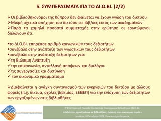 5. ΣΥΜΠΕΡΑΣΜΑΤΑ ΓΙΑ ΤΟ ΔΙ.Ο.ΒΙ. (2/2)
Οι βιβλιοθηκονόμοι της Κύπρου δεν φαίνεται να έχουν γνώση του δικτύου
Μικρή σχετικά απήχηση του δικτύου σε βιβ/κες εκτός των ακαδημαϊκών
Παρά τα χαμηλά ποσοστά συμμετοχής στην ερώτηση οι ερωτώμενοι
δηλώνουν ότι:
το ΔΙ.Ο.ΒΙ. επηρέασε αριθμό κοινωνικών τους δεξιοτήτων
συνέβαλε στην ανάπτυξη των γνωστικών τους δεξιοτήτων
συνέβαλε στην ανάπτυξη δεξιοτήτων για:
τη Βιώσιμη Ανάπτυξη
την επικοινωνία, ανταλλαγή απόψεων και διαλόγου
τις συνεργασίες και δικτύωση
 τον οικονομικό γραμματισμό
Διαφαίνεται η ανάγκη συντονισμού των ενεργειών του δικτύου με άλλους
φορείς (π.χ. δίκτυα, σχολές βιβ/μίας, ΕΕΒΕΠ) για την ενίσχυση των δεξιοτήτων
των εργαζομένων στις βιβλιοθήκες
 