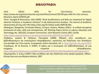 ΒΙΒΛΙΟΓΡΑΦΙΑ
•ALA. (2021). Skills for 21st-Century Librarians.
https://www.ala.org/tools/sites/ala.org.tools/files/content/230728-ppo-skills-for-21st-century-
librarians-report-SCREEN.pdf
•Choi, Youngok & Rasmussen, Edie (2009). What Qualifications and Skills are Important for Digital
Librarian Positions in Academic Libraries? A Job Advertisement Analysis. The Journal of Academic
Librarianship,35 (5),p.457-467,https://doi.org/10.1016/j.acalib.2009.06.003.
•Rodrigues, Margarida; Fernández-Macías, Enrique; Sostero, Matteo (2021) : A unified conceptual
framework of tasks, skills and competences, JRC Working Papers Series on Labour, Education and
Technology, No. 2021/02, European Commission, Joint Research Centre (JRC), Seville
https://joint-researchcentre.ec.europa.eu/system/files/202102/jrc121897.pdf
•Ανδρέου, Ιωάννα & Γαϊτάνου, Πανωραία (2008). Αλλαγές στην εκπαίδευση των
βιβλιοθηκονόμων και επιστημόνων πληροφόρησης: ικανότητες και δεξιότητες που δεσπόζουν
στο κατώφλι του 21ου αιώνα. Συνεργασία: online περιοδικό, vol. 1. http://eprints.rclis.org/15307/
•Γερόλιμος, Μ. & Κώνστα, Ρ. (2007). Ο ρόλος και η λειτουργία του βιβλιοθηκονόμου σε μια
σύγχρονη υπηρεσία πληροφόρησης.
https://lekythos.library.ucy.ac.cy/bitstream/handle/10797/11476/16psab023a.pdf?sequence=1
•Δημητρούλη, Κ. (επιμ.) (2007). Νέες συνθήκες και νέες δεξιότητες στην αγορά εργασίας. Αθήνα :
Κέντρο Ερευνών για Θέματα Ισότητα, 2007
 
