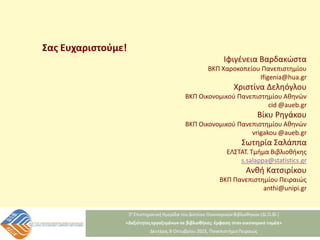 Ιφιγένεια Βαρδακώστα
ΒΚΠ Χαροκοπείου Πανεπιστημίου
Ifigenia@hua.gr
Χριστίνα Δεληόγλου
ΒΚΠ Οικονομικού Πανεπιστημίου Αθηνών
cid @aueb.gr
Βίκυ Ρηγάκου
ΒΚΠ Οικονομικού Πανεπιστημίου Αθηνών
vrigakou @aueb.gr
Σωτηρία Σαλάππα
ΕΛΣΤΑΤ. Τμήμα Βιβλιοθήκης
s.salappa@statistics.gr
Ανθή Κατσιρίκου
ΒΚΠ Πανεπιστημίου Πειραιώς
anthi@unipi.gr
Σας Ευχαριστούμε!
 