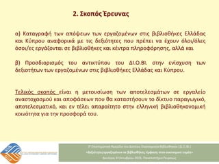 2. Σκοπός Έρευνας
α) Καταγραφή των απόψεων των εργαζομένων στις βιβλιοθήκες Ελλάδας
και Κύπρου αναφορικά με τις δεξιότητες που πρέπει να έχουν όλοι/όλες
όσοι/ες εργάζονται σε βιβλιοθήκες και κέντρα πληροφόρησης, αλλά και
β) Προσδιορισμός του αντικτύπου του ΔΙ.Ο.ΒΙ. στην ενίσχυση των
δεξιοτήτων των εργαζομένων στις βιβλιοθήκες Ελλάδας και Κύπρου.
Τελικός σκοπός είναι η μετουσίωση των αποτελεσμάτων σε εργαλείο
αναστοχασμού και αποφάσεων που θα καταστήσουν το δίκτυο παραγωγικό,
αποτελεσματικό, και εν τέλει απαραίτητο στην ελληνική βιβλιοθηκονομική
κοινότητα για την προσφορά του.
 
