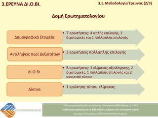 3.ΕΡΕΥΝΑ ΔΙ.Ο.ΒΙ. 3.1. Μεθοδολογία Έρευνας (2/3)
• 7 ερωτήσεις: 4 απλής επιλογής, 2
διχοτομικές και 1 πολλαπλής επιλογής
Δημογραφικά Στοιχεία
• 3 ερωτήσεις πολλαπλής επιλογής
Αντιλήψεις περί Δεξιοτήτων
• 8 ερωτήσεις: 3 κλίμακας αξιολόγησης, 2
διχοτομικές, 1 πολλαπλής επιλογής και 2
ανοικτού τύπου
ΔΙ.Ο.ΒΙ.
• 1 ερώτηση τύπου κλίμακας
Δίκτυα
Δομή Ερωτηματολογίου
 