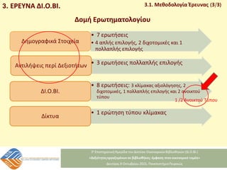 3. ΕΡΕΥΝΑ ΔΙ.Ο.ΒΙ. 3.1. Μεθοδολογία Έρευνας (3/3)
• 7 ερωτήσεις
• 4 απλής επιλογής, 2 διχοτομικές και 1
πολλαπλής επιλογής
Δημογραφικά Στοιχεία
• 3 ερωτήσεις πολλαπλής επιλογής
Αντιλήψεις περί Δεξιοτήτων
• 8 ερωτήσεις: 3 κλίμακας αξιολόγησης, 2
διχοτομικές, 1 πολλαπλής επιλογής και 2 ανοικτού
τύπου
ΔΙ.Ο.ΒΙ.
• 1 ερώτηση τύπου κλίμακας
Δίκτυα
Δομή Ερωτηματολογίου
1 /2 Ανοικτού Τύπου
 