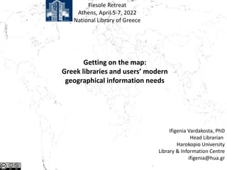 Fiesole Retreat
Athens, April 5-7, 2022
National Library of Greece
Getting on the map:
Greek libraries and users’ modern
geographical information needs
Ifigenia Vardakosta, PhD
Head Librarian
Harokopio University
Library & Information Centre
ifigenia@hua.gr
 