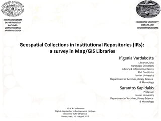 IONIAN UNIVERISTY
DEPARTMENT OF
ARCHIVES,
LIBRARY SCIENCE
AND MUSEOLOGY
Geospatial Collections in Institutional Repositories (IRs):
a survey in Map/GIS Libraries
Ifigenia Vardakosta
Librarian, Msc
Harokopio University
Library & Information Centre
Phd Candidate
Ionian University
Department of Archives,Library Science
& Museology
Sarantos Kapidakis
Professor
Ionian University
Department of Archives,Library Science
& Museology
HAROKOPIO UNIVERSITY
LIBRARY AND
INFORMATION CENTRE
12th ICA Conference
Digital Approaches to Cartographic Heritage
University IUAV of Venice
Venice, Italy, 26-28 April 2017
 