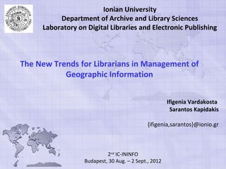 Ionian University
          Department of Archive and Library Sciences
     Laboratory on Digital Libraries and Electronic Publishing



The New Trends for Librarians in Management of
           Geographic Information


                                                      Ifigenia Vardakosta
                                                       Sarantos Kapidakis

                                             {ifigenia,sarantos}@ionio.gr



                           2nd IC-ININFO
                  Budapest, 30 Aug. – 2 Sept., 2012
 
