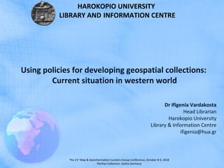 The 21st
Map & Geoinformation Curators Group Conference, October 8-9, 2018
Perthes Collection, Gotha-Germany
Dr Ifigenia Vardakosta
Head Librarian
Harokopio University
Library & Information Centre
ifigenia@hua.gr
Using policies for developing geospatial collections:
Current situation in western world
HAROKOPIO UNIVERSITY
LIBRARY AND INFORMATION CENTRE
 