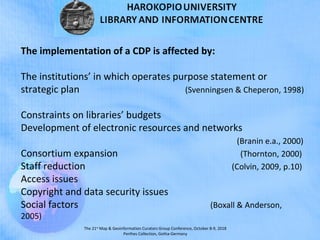 The 21st
Map & Geoinformation Curators Group Conference, October 8-9, 2018
Perthes Collection, Gotha-Germany
The implementation of a CDP is affected by:
The institutions’ in which operates purpose statement or
strategic plan (Svenningsen & Cheperon, 1998)
Constraints on libraries’ budgets
Development of electronic resources and networks
(Branin e.a., 2000)
Consortium expansion (Thornton, 2000)
Staff reduction (Colvin, 2009, p.10)
Access issues
Copyright and data security issues
Social factors (Boxall & Anderson,
2005)
 