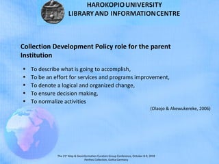 The 21st
Map & Geoinformation Curators Group Conference, October 8-9, 2018
Perthes Collection, Gotha-Germany
Collection Development Policy role for the parent
Institution
• To describe what is going to accomplish,
• To be an effort for services and programs improvement,
• To denote a logical and organized change,
• To ensure decision making,
• To normalize activities
(Olaojo & Akewukereke, 2006)
 