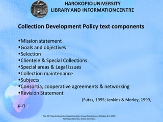 The 21st
Map & Geoinformation Curators Group Conference, October 8-9, 2018
Perthes Collection, Gotha-Germany
Collection Development Policy text components
•Mission statement
•Goals and objectives
•Selection
•Clientele & Special Collections
•Special areas & Legal issues
•Collection maintenance
•Subjects
•Consortia, cooperative agreements & networking
•Revision Statement
(Futas, 1995; Jenkins & Morley, 1999,
p.7)
 