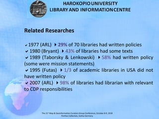 The 21st
Map & Geoinformation Curators Group Conference, October 8-9, 2018
Perthes Collection, Gotha-Germany
Related Researches
1977 (ARL) 29% of 70 libraries had written policies
1980 (Bryant) 43% of libraries had some texts
1989 (Taborsky & Lenkowski) 58% had written policy
(some were mission statements)
1995 (Futas) 1/3 of academic libraries in USA did not
have written policy
2007 (ARL) 98% of libraries had librarian with relevant
to CDP responsibilities
 