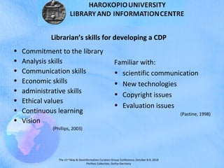 The 21st
Map & Geoinformation Curators Group Conference, October 8-9, 2018
Perthes Collection, Gotha-Germany
Librarian’s skills for developing a CDP
• Commitment to the library
• Analysis skills
• Communication skills
• Economic skills
• administrative skills
• Ethical values
• Continuous learning
• Vision
(Phillips, 2003)
Familiar with:
• scientific communication
• New technologies
• Copyright issues
• Evaluation issues
(Pastine, 1998)
 