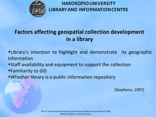 The 21st
Map & Geoinformation Curators Group Conference, October 8-9, 2018
Perthes Collection, Gotha-Germany
Factors affecting geospatial collection development
in a library
•Library’s intention to highlight and demonstrate its geographic
information
•Staff availability and equipment to support the collection
•Familiarity to GIS
•Whether library is a public information repository
(Stephens, 1997)
 