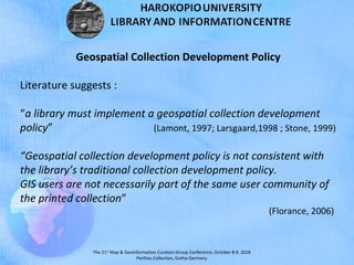 The 21st
Map & Geoinformation Curators Group Conference, October 8-9, 2018
Perthes Collection, Gotha-Germany
Geospatial Collection Development Policy
Literature suggests :
“a library must implement a geospatial collection development
policy” (Lamont, 1997; Larsgaard,1998 ; Stone, 1999)
“Geospatial collection development policy is not consistent with
the library’s traditional collection development policy.
GIS users are not necessarily part of the same user community of
the printed collection”
(Florance, 2006)
 
