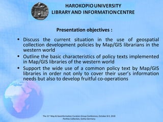 The 21st
Map & Geoinformation Curators Group Conference, October 8-9, 2018
Perthes Collection, Gotha-Germany
Presentation objectives :
• Discuss the current situation in the use of geospatial
collection development policies by Map/GIS librarians in the
western world
• Outline the basic characteristics of policy texts implemented
in Map/GIS libraries of the western world
• Support the wide use of a common policy text by Map/GIS
libraries in order not only to cover their user’s information
needs but also to develop fruitful co-operations
 