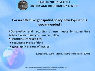 The 21st
Map & Geoinformation Curators Group Conference, October 8-9, 2018
Perthes Collection, Gotha-Germany
For an effective geospatial policy development is
recommended :
•Observation and recording of user needs for some time
before the necessary actions are taken
•Record issues related to:
requested types of data
geographical areas of interest
(Larsgaard, 1998 ; Stone, 1999 ; Martindale, 2004)
 