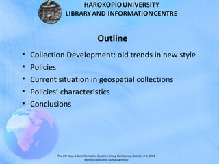 The 21st
Map & Geoinformation Curators Group Conference, October 8-9, 2018
Perthes Collection, Gotha-Germany
• Collection Development: old trends in new style
• Policies
• Current situation in geospatial collections
• Policies’ characteristics
• Conclusions
Outline
 