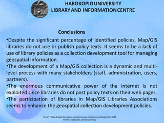 The 21st
Map & Geoinformation Curators Group Conference, October 8-9, 2018
Perthes Collection, Gotha-Germany
•Despite the significant percentage of identified policies, Map/GIS
libraries do not use or publish policy texts. It seems to be a lack of
use of library policies as a collection development tool for managing
geospatial information.
•The development of a Map/GIS collection is a dynamic and multi-
level process with many stakeholders (staff, administration, users,
partners).
•The enormous communicative power of the internet is not
exploited since libraries do not post policy texts on their web pages.
•The participation of libraries in Map/GIS Libraries Associations
seems to enhance the geospatial collection development policies.
Conclusions
 