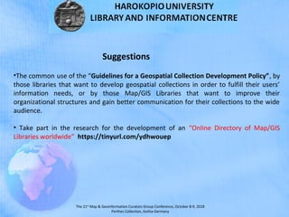 The 21st
Map & Geoinformation Curators Group Conference, October 8-9, 2018
Perthes Collection, Gotha-Germany
•The common use of the “Guidelines for a Geospatial Collection Development Policy”, by
those libraries that want to develop geospatial collections in order to fulfill their users’
information needs, or by those Map/GIS Libraries that want to improve their
organizational structures and gain better communication for their collections to the wide
audience.
• Take part in the research for the development of an “Online Directory of Map/GIS
Libraries worldwide” https://tinyurl.com/ydhwouep
Suggestions
 