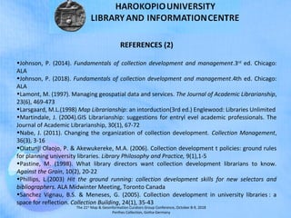The 21st
Map & Geoinformation Curators Group Conference, October 8-9, 2018
Perthes Collection, Gotha-Germany
REFERENCES (2)
•Johnson, P. (2014). Fundamentals of collection development and management.3rd
ed. Chicago:
ALA
•Johnson, P. (2018). Fundamentals of collection development and management.4th ed. Chicago:
ALA
•Lamont, M. (1997). Managing geospatial data and services. The Journal of Academic Librarianship,
23(6), 469-473
•Larsgaard, M.L.(1998) Map Librarianship: an intorduction(3rd ed.) Englewood: Libraries Unlimited
•Martindale, J. (2004).GIS Librarianship: suggestions for entryl evel academic professionals. The
Journal of Academic Librarianship, 30(1), 67-72
•Nabe, J. (2011). Changing the organization of collection development. Collection Management,
36(3), 3-16
•Olatunji Olaojo, P. & Akewukereke, M.A. (2006). Collection development t policies: ground rules
for planning university libraries. Library Philosophy and Practice, 9(1),1-5
•Pastine, M. (1998). What library directors want collection development librarians to know.
Against the Grain, 10(2), 20-22
•Phillips, L.(2003) Hit the ground running: collection development skills for new selectors and
bibliographers. ALA Midwinter Meeting, Toronto Canada
•Sanchez Vignau, B.S. & Meneses, G. (2005). Collection development in university libraries : a
space for reflection. Collection Building, 24(1), 35-43
 