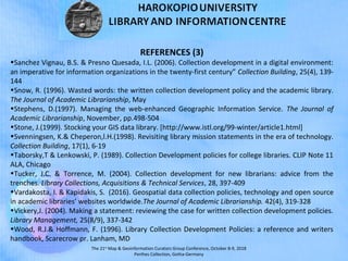 The 21st
Map & Geoinformation Curators Group Conference, October 8-9, 2018
Perthes Collection, Gotha-Germany
REFERENCES (3)
•Sanchez Vignau, B.S. & Presno Quesada, I.L. (2006). Collection development in a digital environment:
an imperative for information organizations in the twenty-first century” Collection Building, 25(4), 139-
144
•Snow, R. (1996). Wasted words: the written collection development policy and the academic library.
The Journal of Academic Librarianship, May
•Stephens, D.(1997). Managing the web-enhanced Geographic Information Service. The Journal of
Academic Librarianship, November, pp.498-504
•Stone, J.(1999). Stocking your GIS data library. [http://www.istl.org/99-winter/article1.html]
•Svenningsen, K.& Cheperon,l.H.(1998). Revisiting library mission statements in the era of technology.
Collection Building, 17(1), 6-19
•Taborsky,T & Lenkowski, P. (1989). Collection Development policies for college libraries. CLIP Note 11
ALA, Chicago
•Tucker, J.C. & Torrence, M. (2004). Collection development for new librarians: advice from the
trenches. Library Collections, Acquisitions & Technical Services, 28, 397-409
•Vardakosta, I. & Kapidakis, S. (2016). Geospatial data collection policies, technology and open source
in academic libraries’ websites worldwide.The Journal of Academic Librarianship. 42(4), 319-328
•Vickery,J. (2004). Making a statement: reviewing the case for written collection development policies.
Library Management, 25(8/9), 337-342
•Wood, R.J.& Hoffmann, F. (1996). Library Collection Development Policies: a reference and writers
handbook, Scarecrow pr. Lanham, MD
 