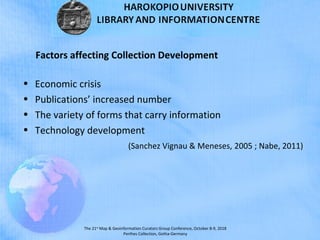 The 21st
Map & Geoinformation Curators Group Conference, October 8-9, 2018
Perthes Collection, Gotha-Germany
Factors affecting Collection Development
• Economic crisis
• Publications’ increased number
• The variety of forms that carry information
• Technology development
(Sanchez Vignau & Meneses, 2005 ; Nabe, 2011)
 
