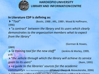 The 21st
Map & Geoinformation Curators Group Conference, October 8-9, 2018
Perthes Collection, Gotha-Germany
In Literature CDP is defining as:
“Tool” (Bostic, 1988 ; ARL, 1989 ; Wood & Hoffmann,
1996)
“a contract” between the library and its users which clearly
demonstrates to the organization members what to expect
from the library”
(Gorman & Howes,
1989)
“a training tool for the new staff” (Jenkins & Morley, 1999,
p.8)
“the vehicle through which the library will achieve its service
goals to its users” (Ikem, 1995)
«a guide to the libraries’ sources for the academic
community» (Olatunji Olaojo & Akewukereke, 2006)
 